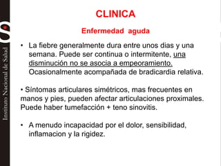 • La fiebre generalmente dura entre unos dias y una
semana. Puede ser continua o intermitente, una
disminución no se asocia a empeoramiento.
Ocasionalmente acompañada de bradicardia relativa.
• Síntomas articulares simétricos, mas frecuentes en
manos y pies, pueden afectar articulaciones proximales.
Puede haber tumefacción + teno sinovitis.
• A menudo incapacidad por el dolor, sensibilidad,
inflamacion y la rigidez.
CLINICA
Enfermedad aguda
 