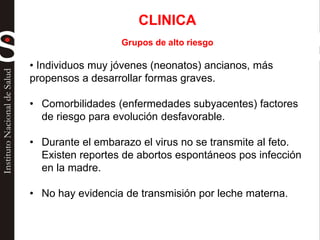 CLINICA
Grupos de alto riesgo
• Individuos muy jóvenes (neonatos) ancianos, más
propensos a desarrollar formas graves.
• Comorbilidades (enfermedades subyacentes) factores
de riesgo para evolución desfavorable.
• Durante el embarazo el virus no se transmite al feto.
Existen reportes de abortos espontáneos pos infección
en la madre.
• No hay evidencia de transmisión por leche materna.
 