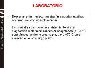 • Descartar enfermedad: muestra fase aguda negativa,
confirmar en fase convalescencia.
• Las muestras de suero para aislamiento viral y
diagnostico molecular: conservar congeladas (a −20°C
para almacenamiento a corto plazo o a −70°C para
almacenamiento a largo plazo).
LABORATORIO
 