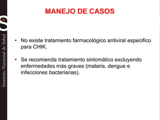 • No existe tratamiento farmacológico antiviral especifico
para CHIK.
• Se recomienda tratamiento sintomático excluyendo
enfermedades más graves (malaria, dengue e
infecciones bacterianas).
MANEJO DE CASOS
 