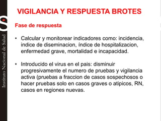 Fase de respuesta
• Calcular y monitorear indicadores como: incidencia,
indice de diseminacion, índice de hospitalizacion,
enfermedad grave, mortalidad e incapacidad.
• Introducido el virus en el pais: disminuir
progresivamente el numero de pruebas y vigilancia
activa (pruebas a fraccion de casos sospechosos o
hacer pruebas solo en casos graves o atipicos, RN,
casos en regiones nuevas.
VIGILANCIA Y RESPUESTA BROTES
 