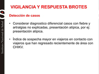 Detección de casos
• Considerar diagnostico diferencial casos con fiebre y
artralgias no explicadas, presentación atípica, por ej:
presentación atípica.
• Índice de sospecha mayor en viajeros en contacto con
viajeros que han regresado recientemente de área con
CHIKV.
VIGILANCIA Y RESPUESTA BROTES
 