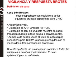 Definición de caso
Caso confirmado:
- caso sospechoso con cualquiera de las
siguientes pruebas especificas para CHIK:
• Aislamiento viral.
• Deteccion de ARN viral por RT-PCR.
• Deteccion de IgM en una sola muestra de suero
(recogida durante la fase aguda o convaleciente).
• Aumento de cuatro veces el titulo de anticuerpos
especificos para CHIKV (muestras recogidas con al
menos dos a tres semanas de diferencia).
Durante epidemia, no es necesario someter a todos los
pacientes a pruebas confirmatorias. El nexo
epidemiológico es suficiente.
VIGILANCIA Y RESPUESTA BROTES
 