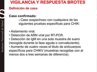 Definición de caso
Caso confirmado:
- Caso sospechoso con cualquiera de las
siguientes pruebas especificas para CHIK:
• Aislamiento viral.
• Detecciòn de ARN viral por RT-PCR.
• Detecciòn de IgM en una sola muestra de suero
(recogida durante la fase aguda o convaleciente).
• Aumento de cuatro veces el titulo de anticuerpos
especìficos para CHIKV (muestras recogidas con al
menos dos a tres semanas de diferencia).
VIGILANCIA Y RESPUESTA BROTES
 