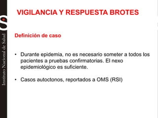 Definición de caso
• Durante epidemia, no es necesario someter a todos los
pacientes a pruebas confirmatorias. El nexo
epidemiológico es suficiente.
• Casos autoctonos, reportados a OMS (RSI)
VIGILANCIA Y RESPUESTA BROTES
 