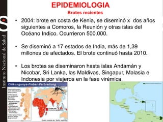 Brotes recientes
• 2004: brote en costa de Kenia, se diseminó x dos años
siguientes a Comoros, la Reunión y otras islas del
Océano Indico. Ocurrieron 500.000.
• Se diseminó a 17 estados de India, más de 1,39
millones de afectados. El brote continuó hasta 2010.
• Los brotes se diseminaron hasta islas Andamán y
Nicobar, Sri Lanka, las Maldivas, Singapur, Malasia e
Indonesia por viajeros en la fase virémica.
EPIDEMIOLOGIA
 
