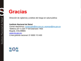 Gracias
Dirección de vigilancia y análisis del riesgo en salud pública
Instituto Nacional de Salud
Correo electrónico: mmercado@ins.gov.co; acampo@ins.gov.co
Teléfono (57-1) 220 77 00 Extensión 1403
Bogotá, COLOMBIA
www.ins.gov.co,
Línea gratuita nacional: 01 8000 113 400
 