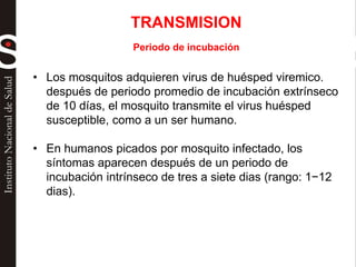 TRANSMISION
Periodo de incubación
• Los mosquitos adquieren virus de huésped viremico.
después de periodo promedio de incubación extrínseco
de 10 días, el mosquito transmite el virus huésped
susceptible, como a un ser humano.
• En humanos picados por mosquito infectado, los
síntomas aparecen después de un periodo de
incubación intrínseco de tres a siete dias (rango: 1−12
dias).
 