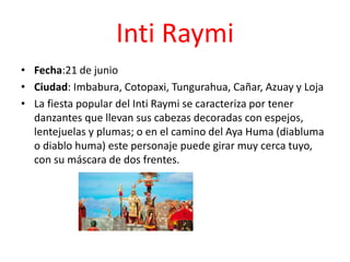 Inti Raymi
• Fecha:21 de junio
• Ciudad: Imbabura, Cotopaxi, Tungurahua, Cañar, Azuay y Loja
• La fiesta popular del Inti Raymi se caracteriza por tener
danzantes que llevan sus cabezas decoradas con espejos,
lentejuelas y plumas; o en el camino del Aya Huma (diabluma
o diablo huma) este personaje puede girar muy cerca tuyo,
con su máscara de dos frentes.
 