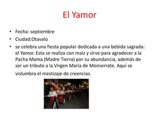 El Yamor
• Fecha: septiembre
• Ciudad:Otavalo
• se celebra una fiesta popular dedicada a una bebida sagrada:
el Yamor. Esta se realiza con maíz y sirve para agradecer a la
Pacha Mama (Madre Tierra) por su abundancia, además de
ser un tributo a la Virgen María de Monserrate. Aquí se
vislumbra el mestizaje de creencias.
 