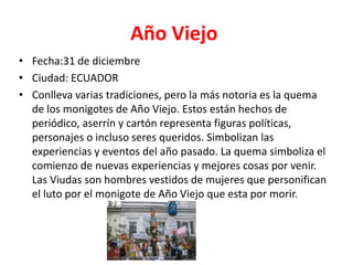 Año Viejo
• Fecha:31 de diciembre
• Ciudad: ECUADOR
• Conlleva varias tradiciones, pero la más notoria es la quema
de los monigotes de Año Viejo. Estos están hechos de
periódico, aserrín y cartón representa figuras políticas,
personajes o incluso seres queridos. Simbolizan las
experiencias y eventos del año pasado. La quema simboliza el
comienzo de nuevas experiencias y mejores cosas por venir.
Las Viudas son hombres vestidos de mujeres que personifican
el luto por el monigote de Año Viejo que esta por morir.
 