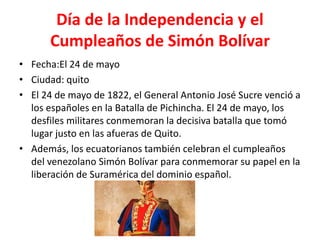 Día de la Independencia y el
Cumpleaños de Simón Bolívar
• Fecha:El 24 de mayo
• Ciudad: quito
• El 24 de mayo de 1822, el General Antonio José Sucre venció a
los españoles en la Batalla de Pichincha. El 24 de mayo, los
desfiles militares conmemoran la decisiva batalla que tomó
lugar justo en las afueras de Quito.
• Además, los ecuatorianos también celebran el cumpleaños
del venezolano Simón Bolívar para conmemorar su papel en la
liberación de Suramérica del dominio español.
 