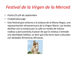Festival de la Virgen de la Merced
• Fecha:23 y24 de septiembre
• Ciudad:latacunga
• Este festival gira entorno a la estatua de la Mama Negra, una
representación afroamericana de la Virgen María. Los locales
desfilan con la estatua por la calle en medio de música
ruidosa y percusionista.A pesar de que la estatua a tomado
una identidad Católica, se dice que ella tiene lazos culturales
con deidades femeninas Africanas.
 