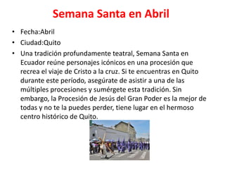 Semana Santa en Abril
• Fecha:Abril
• Ciudad:Quito
• Una tradición profundamente teatral, Semana Santa en
Ecuador reúne personajes icónicos en una procesión que
recrea el viaje de Cristo a la cruz. Si te encuentras en Quito
durante este período, asegúrate de asistir a una de las
múltiples procesiones y sumérgete esta tradición. Sin
embargo, la Procesión de Jesús del Gran Poder es la mejor de
todas y no te la puedes perder, tiene lugar en el hermoso
centro histórico de Quito.
 