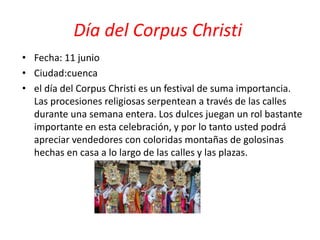 Día del Corpus Christi
• Fecha: 11 junio
• Ciudad:cuenca
• el día del Corpus Christi es un festival de suma importancia.
Las procesiones religiosas serpentean a través de las calles
durante una semana entera. Los dulces juegan un rol bastante
importante en esta celebración, y por lo tanto usted podrá
apreciar vendedores con coloridas montañas de golosinas
hechas en casa a lo largo de las calles y las plazas.
 
