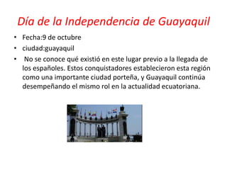 Día de la Independencia de Guayaquil
• Fecha:9 de octubre
• ciudad:guayaquil
• No se conoce qué existió en este lugar previo a la llegada de
los españoles. Estos conquistadores establecieron esta región
como una importante ciudad porteña, y Guayaquil continúa
desempeñando el mismo rol en la actualidad ecuatoriana.
 