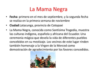 La Mama Negra
• Fecha: primero en el mes de septiembre, y la segunda fecha
se realiza en la primera semana de noviembre
• Ciudad:Latacunga, provincia de Cotopaxi
• La Mama Negra, conocida como Santísima Tragedia, muestra
las culturas indígena, española y africana del Ecuador. Una
ceremonia mágica que devela la vida de diferentes pueblos
concebidos en su mestizaje. Los vecinos de este lugar rinden
también homenaje a la Virgen de la Merced como
demostración de agradecimiento por los favores concedidos.
 