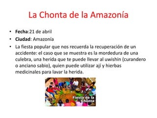 La Chonta de la Amazonía
• Fecha:21 de abril
• Ciudad: Amazonía
• La fiesta popular que nos recuerda la recuperación de un
accidente: el caso que se muestra es la mordedura de una
culebra, una herida que te puede llevar al uwishin (curandero
o anciano sabio), quien puede utilizar ají y hierbas
medicinales para lavar la herida.
 