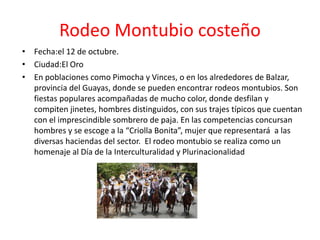 Rodeo Montubio costeño
• Fecha:el 12 de octubre.
• Ciudad:El Oro
• En poblaciones como Pimocha y Vinces, o en los alrededores de Balzar,
provincia del Guayas, donde se pueden encontrar rodeos montubios. Son
fiestas populares acompañadas de mucho color, donde desfilan y
compiten jinetes, hombres distinguidos, con sus trajes típicos que cuentan
con el imprescindible sombrero de paja. En las competencias concursan
hombres y se escoge a la “Criolla Bonita”, mujer que representará a las
diversas haciendas del sector. El rodeo montubio se realiza como un
homenaje al Día de la Interculturalidad y Plurinacionalidad
 