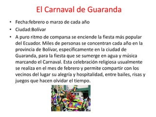 El Carnaval de Guaranda
• Fecha:febrero o marzo de cada año
• Ciudad:Bolívar
• A puro ritmo de comparsa se enciende la fiesta más popular
del Ecuador. Miles de personas se concentran cada año en la
provincia de Bolívar, específicamente en la ciudad de
Guaranda, para la fiesta que se sumerge en agua y música
marcando el Carnaval. Esta celebración religiosa usualmente
se realiza en el mes de febrero y permite compartir con los
vecinos del lugar su alegría y hospitalidad, entre bailes, risas y
juegos que hacen olvidar el tiempo.
 