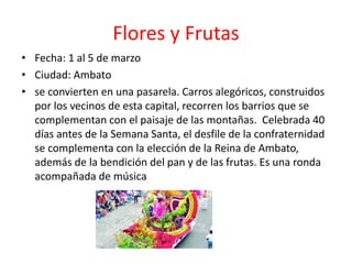 Flores y Frutas
• Fecha: 1 al 5 de marzo
• Ciudad: Ambato
• se convierten en una pasarela. Carros alegóricos, construidos
por los vecinos de esta capital, recorren los barrios que se
complementan con el paisaje de las montañas. Celebrada 40
días antes de la Semana Santa, el desfile de la confraternidad
se complementa con la elección de la Reina de Ambato,
además de la bendición del pan y de las frutas. Es una ronda
acompañada de música
 