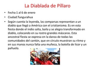 La Diablada de Píllaro
• Fecha:1 al 6 de enero
• Ciudad:Tungurahua
• Según cuenta la leyenda, las comparsas representan a un
diablo que llegó a América con el cristianismo. Es en esta
fiesta donde el indio salta, baila y se alegra transformado en
diablo, colocando en su rostro grandes máscaras. Esta
ancestral fiesta se expresa en la danza de todas las
comunidades del cantón, que en círculo muestran su ritmo y
en sus manos nunca falta una muñeca, la botella de licor y un
pañuelo.
 