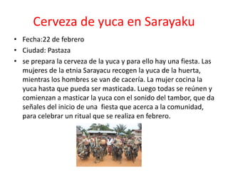 Cerveza de yuca en Sarayaku
• Fecha:22 de febrero
• Ciudad: Pastaza
• se prepara la cerveza de la yuca y para ello hay una fiesta. Las
mujeres de la etnia Sarayacu recogen la yuca de la huerta,
mientras los hombres se van de cacería. La mujer cocina la
yuca hasta que pueda ser masticada. Luego todas se reúnen y
comienzan a masticar la yuca con el sonido del tambor, que da
señales del inicio de una fiesta que acerca a la comunidad,
para celebrar un ritual que se realiza en febrero.
 