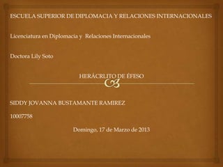 ESCUELA SUPERIOR DE DIPLOMACIA Y RELACIONES INTERNACIONALES


Licenciatura en Diplomacia y Relaciones Internacionales


Doctora Lily Soto


                           HERÁCRLITO DE ÉFESO



SIDDY JOVANNA BUSTAMANTE RAMIREZ

10007758

                        Domingo, 17 de Marzo de 2013
 