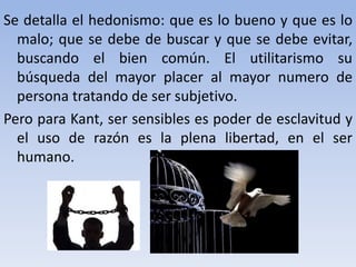 Se detalla el hedonismo: que es lo bueno y que es lo
malo; que se debe de buscar y que se debe evitar,
buscando el bien común. El utilitarismo su
búsqueda del mayor placer al mayor numero de
persona tratando de ser subjetivo.
Pero para Kant, ser sensibles es poder de esclavitud y
el uso de razón es la plena libertad, en el ser
humano.
 