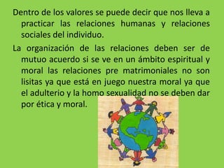 Dentro de los valores se puede decir que nos lleva a
practicar las relaciones humanas y relaciones
sociales del individuo.
La organización de las relaciones deben ser de
mutuo acuerdo si se ve en un ámbito espiritual y
moral las relaciones pre matrimoniales no son
lisitas ya que está en juego nuestra moral ya que
el adulterio y la homo sexualidad no se deben dar
por ética y moral.
 