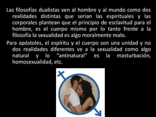 Las filosofías dualistas ven al hombre y al mundo como dos
realidades distintas que serian las espirituales y las
corporales plantean que el principio de esclavitud para el
hombre, es el cuerpo mismo por lo tanto frente a la
filosofía la sexualidad es algo moralmente malo.
Para apóstoles, el espíritu y el cuerpo son una unidad y no
dos realidades diferentes ve a la sexualidad como algo
natural y lo “antinatural” es la masturbación,
homosexualidad, etc.
 