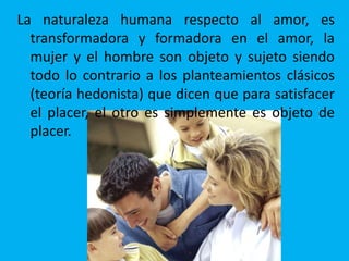 La naturaleza humana respecto al amor, es
transformadora y formadora en el amor, la
mujer y el hombre son objeto y sujeto siendo
todo lo contrario a los planteamientos clásicos
(teoría hedonista) que dicen que para satisfacer
el placer, el otro es simplemente es objeto de
placer.
 