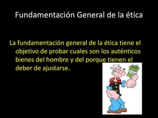 Fundamentación General de la ética
La fundamentación general de la ética tiene el
objetivo de probar cuales son los auténticos
bienes del hombre y del porque tienen el
deber de ajustarse.
 