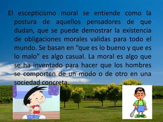 El escepticismo moral se entiende como la
postura de aquellos pensadores de que
dudan, que se puede demostrar la existencia
de obligaciones morales validas para todo el
mundo. Se basan en “que es lo bueno y que es
lo malo” es algo casual. La moral es algo que
se ha inventado para hacer que los hombres
se comporten de un modo o de otro en una
sociedad concreta.
 