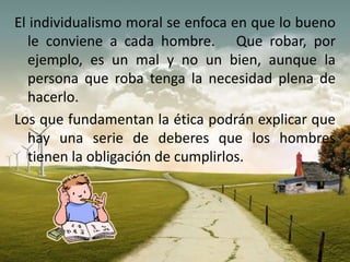 El individualismo moral se enfoca en que lo bueno
le conviene a cada hombre. Que robar, por
ejemplo, es un mal y no un bien, aunque la
persona que roba tenga la necesidad plena de
hacerlo.
Los que fundamentan la ética podrán explicar que
hay una serie de deberes que los hombres
tienen la obligación de cumplirlos.
 