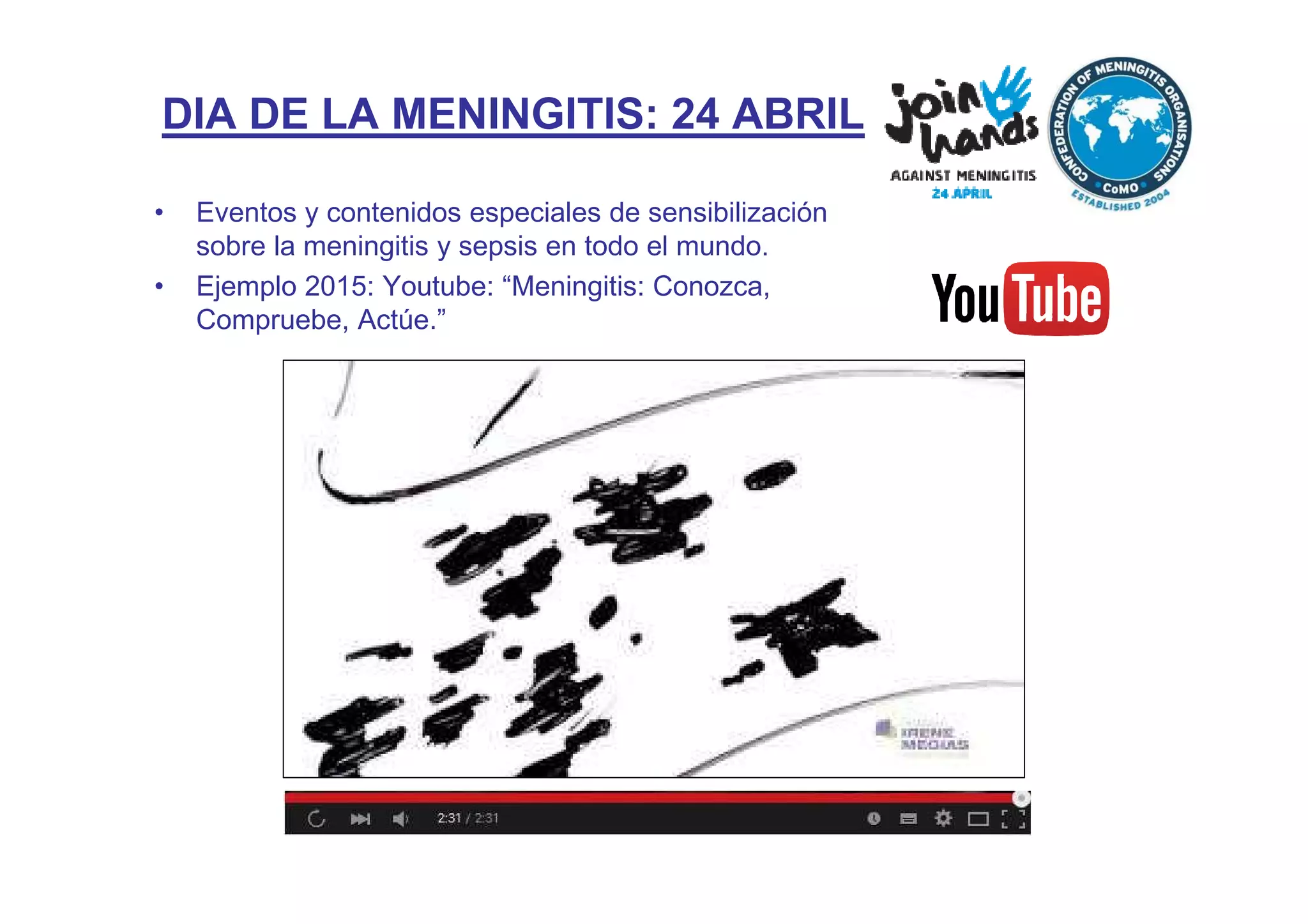 DIA DE LA MENINGITIS: 24 ABRIL
• Eventos y contenidos especiales de sensibilización
sobre la meningitis y sepsis en todo el mundo.
• Ejemplo 2015: Youtube: “Meningitis: Conozca,
Compruebe, Actúe.”
 