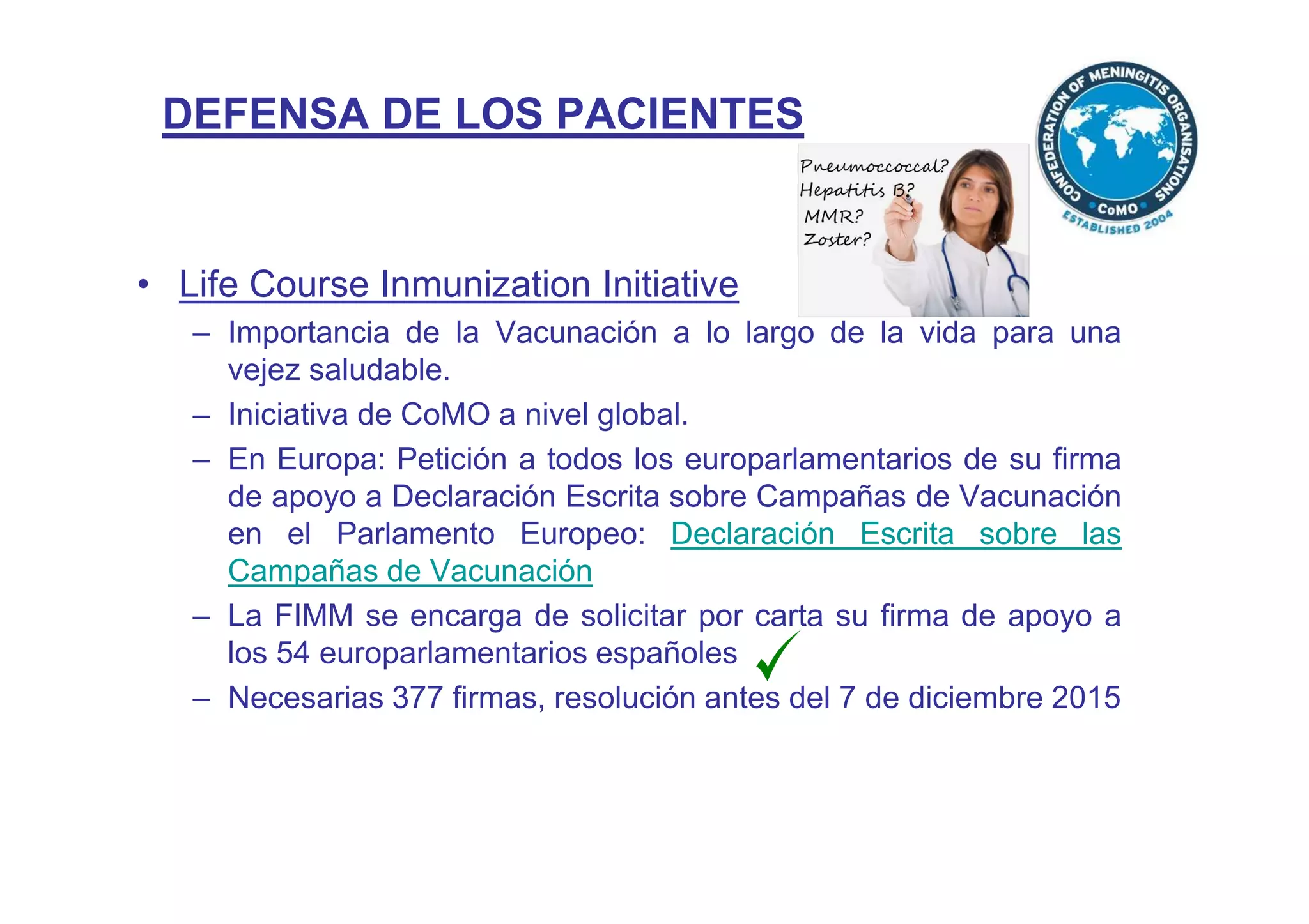 DEFENSA DE LOS PACIENTES
• Life Course Inmunization Initiative
– Importancia de la Vacunación a lo largo de la vida para una
vejez saludable.
– Iniciativa de CoMO a nivel global.
– En Europa: Petición a todos los europarlamentarios de su firma
de apoyo a Declaración Escrita sobre Campañas de Vacunación
en el Parlamento Europeo: Declaración Escrita sobre las
Campañas de Vacunación
– La FIMM se encarga de solicitar por carta su firma de apoyo a
los 54 europarlamentarios españoles
– Necesarias 377 firmas, resolución antes del 7 de diciembre 2015
 