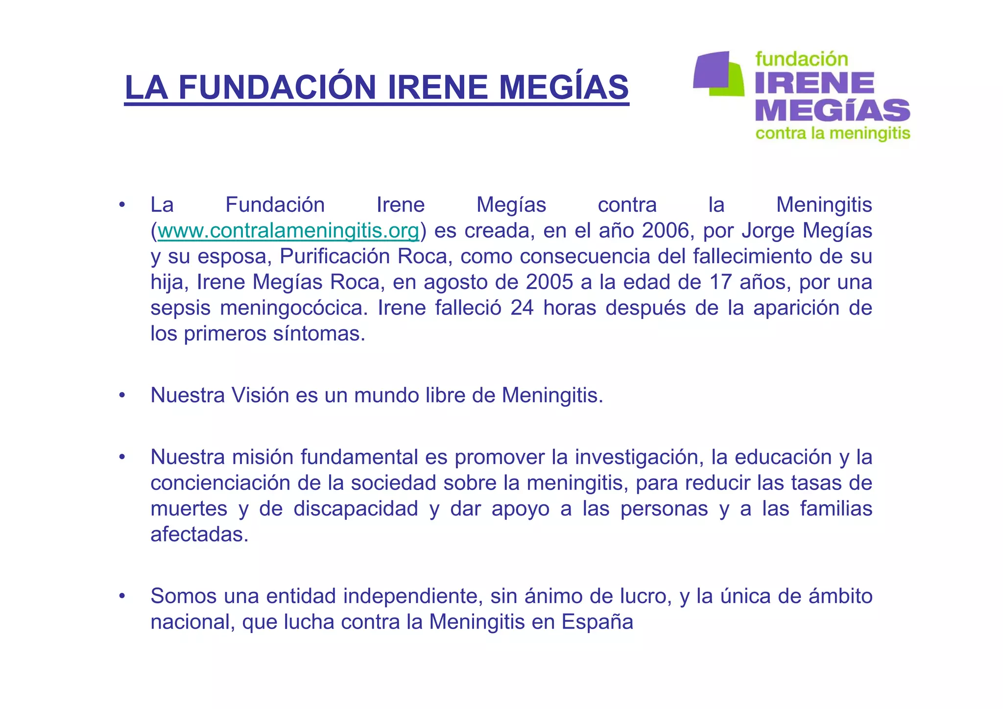 LA FUNDACIÓN IRENE MEGÍAS
• La Fundación Irene Megías contra la Meningitis
(www.contralameningitis.org) es creada, en el año 2006, por Jorge Megías
y su esposa, Purificación Roca, como consecuencia del fallecimiento de su
hija, Irene Megías Roca, en agosto de 2005 a la edad de 17 años, por una
sepsis meningocócica. Irene falleció 24 horas después de la aparición de
los primeros síntomas.
• Nuestra Visión es un mundo libre de Meningitis.
• Nuestra misión fundamental es promover la investigación, la educación y la
concienciación de la sociedad sobre la meningitis, para reducir las tasas de
muertes y de discapacidad y dar apoyo a las personas y a las familias
afectadas.
• Somos una entidad independiente, sin ánimo de lucro, y la única de ámbito
nacional, que lucha contra la Meningitis en España
 