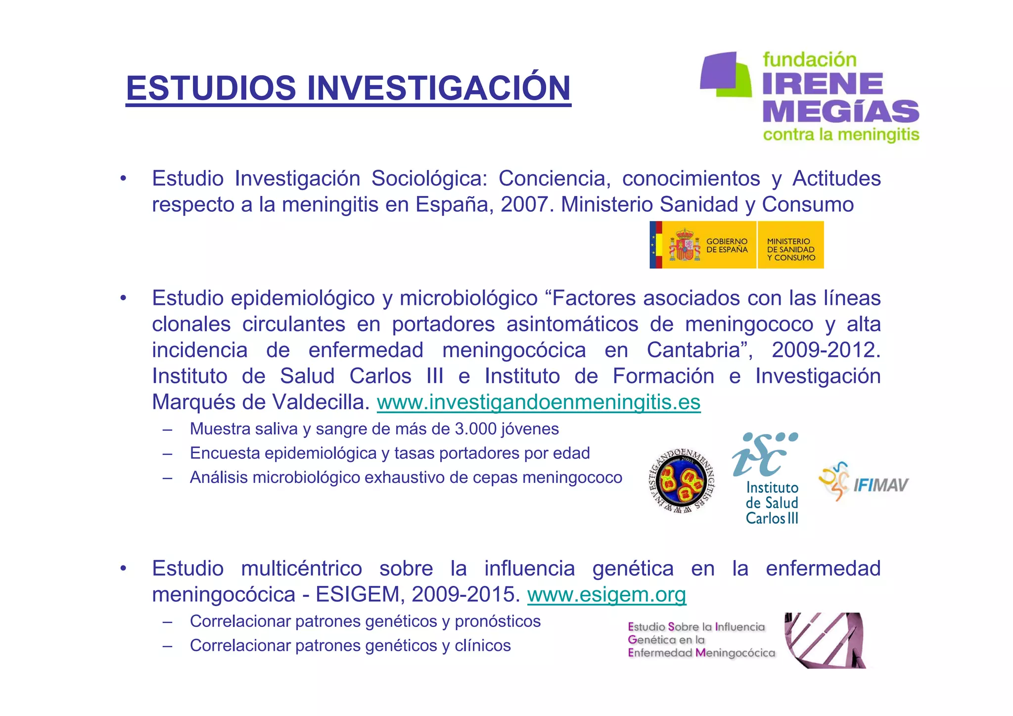 ESTUDIOS INVESTIGACIÓN
• Estudio Investigación Sociológica: Conciencia, conocimientos y Actitudes
respecto a la meningitis en España, 2007. Ministerio Sanidad y Consumo
• Estudio epidemiológico y microbiológico “Factores asociados con las líneas
clonales circulantes en portadores asintomáticos de meningococo y alta
incidencia de enfermedad meningocócica en Cantabria”, 2009-2012.
Instituto de Salud Carlos III e Instituto de Formación e Investigación
Marqués de Valdecilla. www.investigandoenmeningitis.es
– Muestra saliva y sangre de más de 3.000 jóvenes
– Encuesta epidemiológica y tasas portadores por edad
– Análisis microbiológico exhaustivo de cepas meningococo
• Estudio multicéntrico sobre la influencia genética en la enfermedad
meningocócica - ESIGEM, 2009-2015. www.esigem.org
– Correlacionar patrones genéticos y pronósticos
– Correlacionar patrones genéticos y clínicos
 