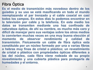 Fibra Óptica
Es el medio de transmisión más novedoso dentro de los
guiados y su uso se está masificando en todo el mundo
reemplazando el par trenzado y el cable coaxial en casi
todos los campos. En estos días lo podemos encontrar en
la televisión por cable y la telefonía. En este medio los
datos se transmiten mediante una haz confinado de
naturaleza óptica, de ahí su nombre, es mucho más caro y
difícil de manejar pero sus ventajas sobre los otros medios
lo convierten muchas veces en una muy buena elección al
momento de observar rendimiento y calidad de
transmisión. Físicamente un cable de fibra óptica esta
constituido por un núcleo formado por una o varias fibras
o hebras muy finas de cristal o plástico; un revestimiento
de cristal o plástico con propiedades ópticas diferentes a
las del núcleo, cada fibra viene rodeada de su propio
revestimiento y una cubierta plástica para protegerla de
humedades y el entorno.
 
