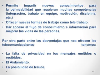 • Permite impartir nuevos conocimientos para
la permeabilidad que requieran muchas competencias
(integración, trabajo en equipo, motivación, disciplina,
etc.)
• Ofrecer nuevas formas de trabajo como tele trabajo.
• Dar acceso al flujo de conocimiento e información para
mejorar las vidas de las personas.
Por otra parte entre las desventajas que nos ofrecen las
telecomunicaciones tenemos:
• La falta de privacidad en los mensajes emitidos o
recibidos.
• El Aislamiento.
• La posibilidad de fraude.
 