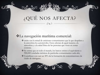 ¿QUÉ NOS AFECTA?
La navegación marítima comercial:
 emite casi la mitad de emisiones contaminantes que la que despiden a
la atmósfera los automóviles. Estos afectan de igual manera a la
atmosfera y a la salud física de las personas que viven en zonas
costeras.
 Se estima que en todo el mundo, los barcos emiten el equivalente a
900,000 toneladas métricas de partículas contaminantes cada año.
 Contribuye con casi un 30% de la formación de concentraciones de
óxido de nitrógeno.
 