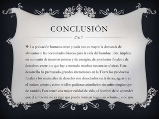 CONCLUSIÓN
 La población humana crece y cada vez es mayor la demanda de
alimentos y las necesidades básicas para la vida del hombre. Esto implica
un aumento de materias primas y de energías, de productos finales y de
desechos, entre los que hay a menudo muchas sustancias tóxicas. Este
desarrollo ha provocado grandes alteraciones en la Tierra los productos
finales y los materiales de desecho son desechados en la tierra, aguas y en
el océano abierto, como si ellos pudieran asimilarlos sin sufrir ningún tipo
de cambio. Para tener una mejor calidad de vida, el hombre debe aprender
que el ambiente no es algo que pueda manejar según su voluntad, sino que
él debe integrarse para tener una vida mejor.
 