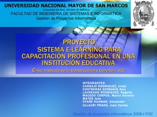 PROYECTO:  SISTEMA E-LEARNING PARA CAPACITACIÓN PROFESIONAL EN UNA INSTITUCIÓN EDUCATIVA c aso: Instituto de la Construcción y Gerencia  ICG UNIVERSIDAD NACIONAL MAYOR DE SAN MARCOS Universidad Del Perú, DECANA DE AMÉRICA FACULTAD DE INGENIERIA DE SISTEMAS E INFORMATICA Gestión de Proyectos Informáticos INTEGRANTES: CARBAJO RODRIGUEZ, cindy  CONTRERAS GERBASIO Alex  LAUREANO RODRIGUEZ, Rogelio  MACEDO CORPUS, Marco Antonio MATOS Jose  OTAÑE HUAMAN, Alexander  ULLAURI PRADO, Juan Carlos  