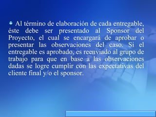 Al término de elaboración de cada entregable, éste debe ser presentado al Sponsor del Proyecto, el cual se encargará de aprobar o presentar las observaciones del caso. Si el entregable es aprobado, es reenviado al grupo de trabajo para que en base a las observaciones dadas se logre cumplir con las expectativas del cliente final y/o el sponsor. 