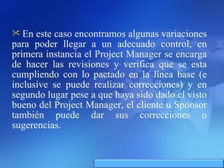 En este caso encontramos algunas variaciones para poder llegar a un adecuado control, en primera instancia el Project Manager se encarga de hacer las revisiones y verifica que se esta cumpliendo con lo pactado en la línea base (e inclusive se puede realizar correcciones) y en segundo lugar pese a que haya sido dado el visto bueno del Project Manager, el cliente u Sponsor también puede dar sus correcciones o sugerencias. 
