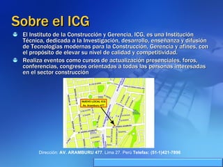 Sobre el ICG El Instituto de la Construcción y Gerencia, ICG, es una Institución Técnica, dedicada a la Investigación, desarrollo, enseñanza y difusión de Tecnologías modernas para la Construcción, Gerencia y afines, con el propósito de elevar su nivel de calidad y competitividad. Realiza eventos como cursos de actualización presenciales, foros, conferencias, congresos orientadas a todas las personas interesadas en el sector construcción  Dirección:  AV. ARAMBURU 477 . Lima 27. Perú  Telefax: (51-1)421-7896 