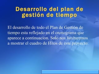 Desarrollo del plan de gestión de tiempo El desarrollo de todo el Plan de Gestión de tiempo esta reflejado en el cronograma que aparece a continuacion. Solo nos limitaremos a mostrar el cuadro de Hitos de este proyecto: 
