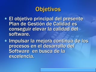 Objetivos El objetivo principal del presente Plan de Gestión de Calidad es conseguir elevar la calidad del software. Impulsar la mejora continua de los procesos en el desarrollo del Software  en busca de la excelencia. 