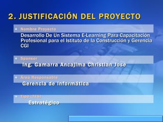 2 .  JUSTIFICACIÓN DEL PROYECTO Nombre Proyecto Desarrollo De Un Sistema E-Learning Para Capacitación Profesional para el Istituto de la Construcción y Gerencia CGI Sponsor   Ing. Gamarra Ancajima Christian Jose Área Responsable   Gerencia de Informática   Tipo (TES) Estratégico 